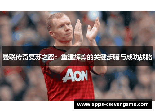 曼联传奇复苏之路：重建辉煌的关键步骤与成功战略