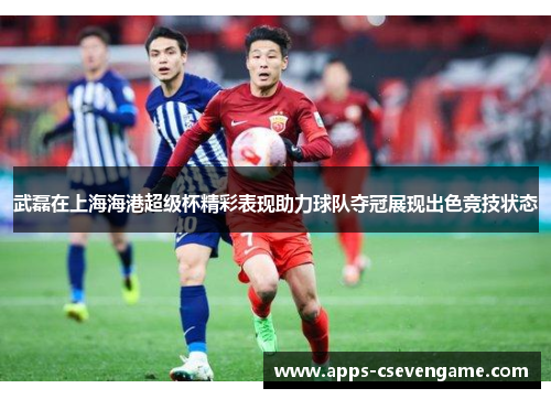 武磊在上海海港超级杯精彩表现助力球队夺冠展现出色竞技状态