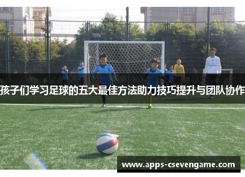 孩子们学习足球的五大最佳方法助力技巧提升与团队协作