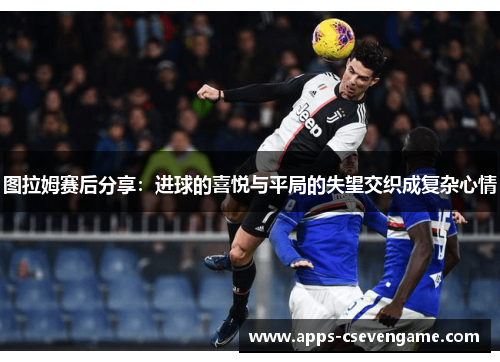 图拉姆赛后分享：进球的喜悦与平局的失望交织成复杂心情