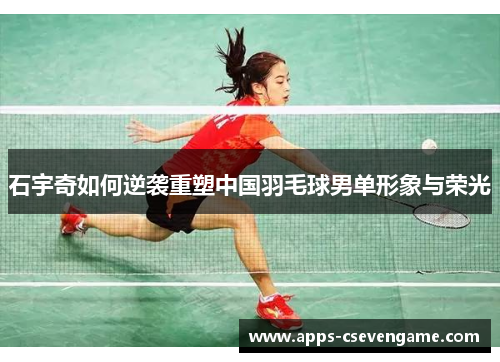 石宇奇如何逆袭重塑中国羽毛球男单形象与荣光