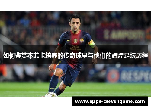 如何鉴赏本菲卡培养的传奇球星与他们的辉煌足坛历程