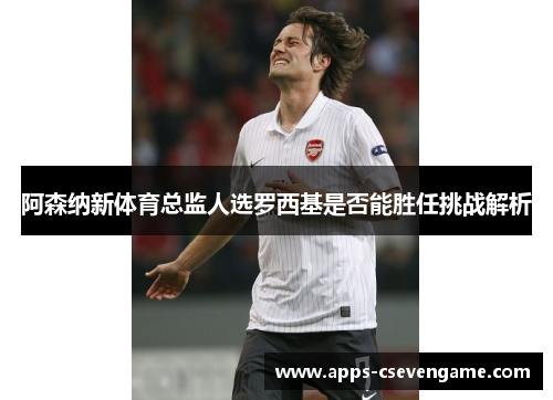阿森纳新体育总监人选罗西基是否能胜任挑战解析